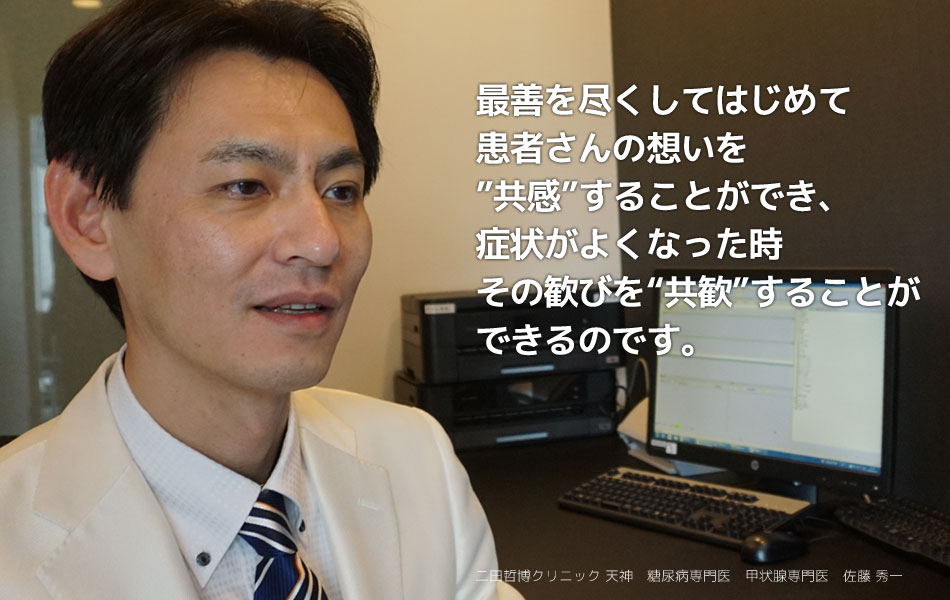 最善を尽くしてはじめて患者さんの想いを”共感”することができ、症状がよくなった時その歓びを“共歓”することができるのです。 二田哲博クリニック天神　糖尿病専門医　甲状腺専門医　佐藤秀一