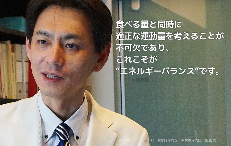 最食べる量と同時に適正な運動量を考えることが不可欠であり、これこそが“エネルギーバランス”です。 二田哲博クリニック天神　二田哲博クリニック天神　糖尿病専門医　甲状腺専門医　佐藤秀一